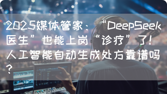 2025媒体管家：“DeepSeek医生”也能上岗“诊疗”了！人工智能自动生成处方靠谱吗？(图1)
